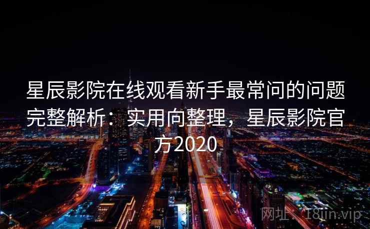 星辰影院在线观看新手最常问的问题完整解析：实用向整理，星辰影院官方2020