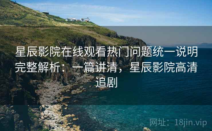 星辰影院在线观看热门问题统一说明完整解析：一篇讲清，星辰影院高清追剧