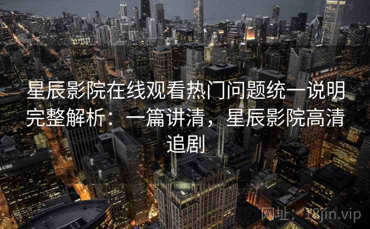 星辰影院在线观看热门问题统一说明完整解析:一篇讲清,星辰影院高清追剧 星辰影院在线观看热门问题统一说明完整解析:一篇讲清,星辰影院高清追剧