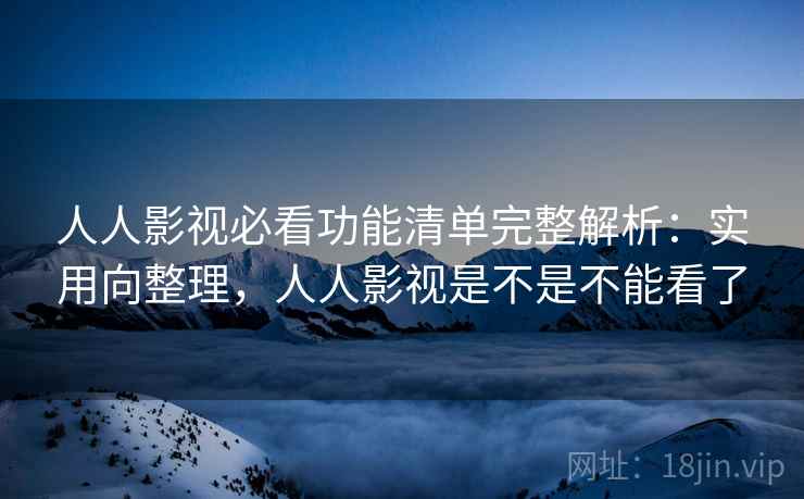 人人影视必看功能清单完整解析：实用向整理，人人影视是不是不能看了