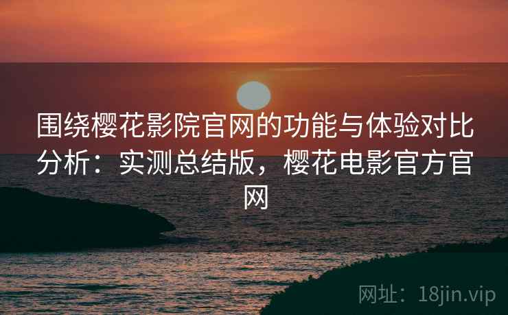 围绕樱花影院官网的功能与体验对比分析：实测总结版，樱花电影官方官网