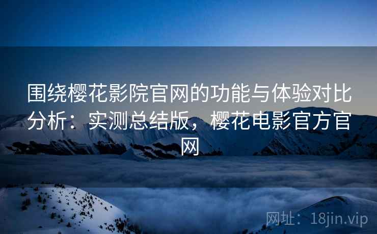 围绕樱花影院官网的功能与体验对比分析：实测总结版，樱花电影官方官网