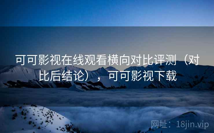可可影视在线观看横向对比评测（对比后结论），可可影视下载