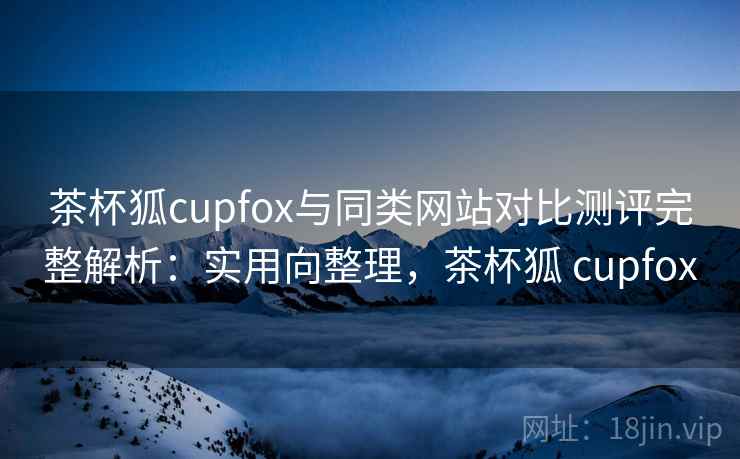 茶杯狐cupfox与同类网站对比测评完整解析：实用向整理，茶杯狐 cupfox