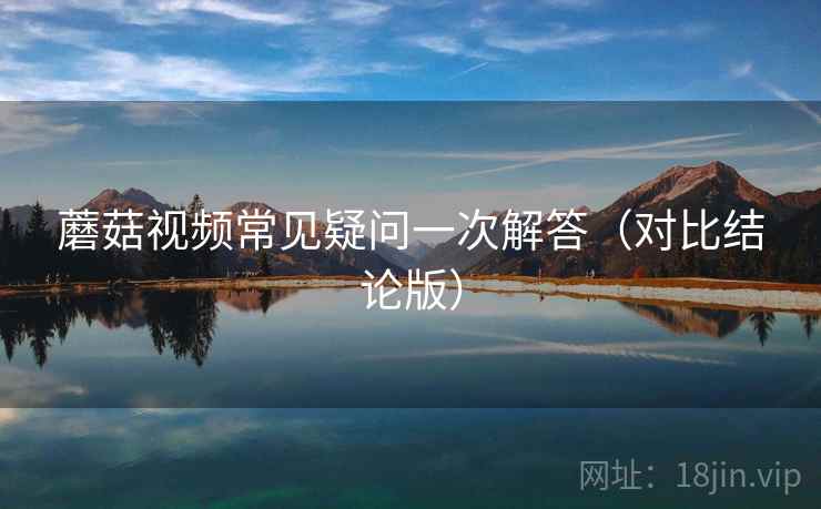蘑菇视频常见疑问一次解答（对比结论版）