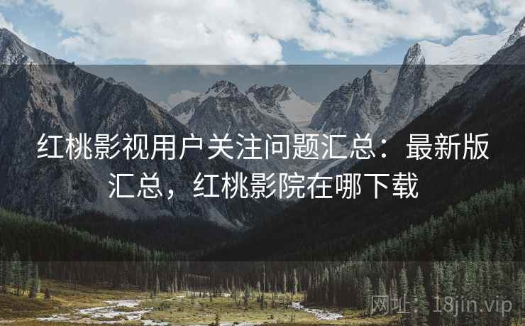 红桃影视用户关注问题汇总：最新版汇总，红桃影院在哪下载