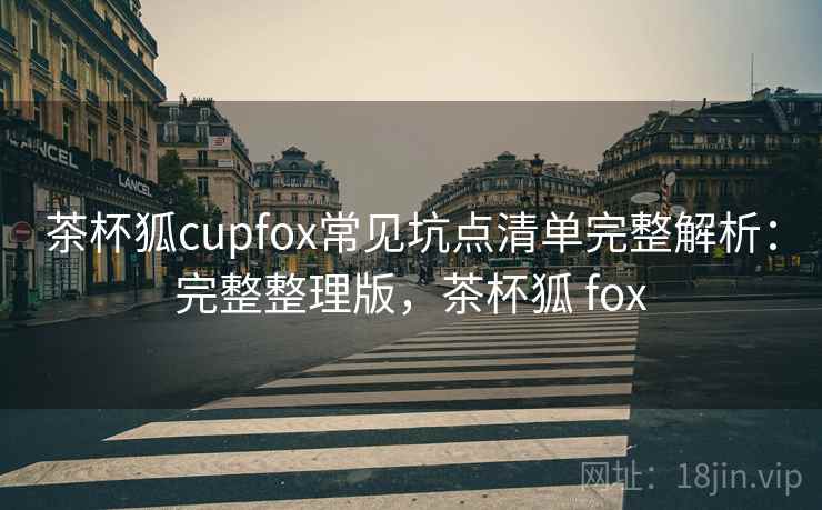 茶杯狐cupfox常见坑点清单完整解析：完整整理版，茶杯狐 fox