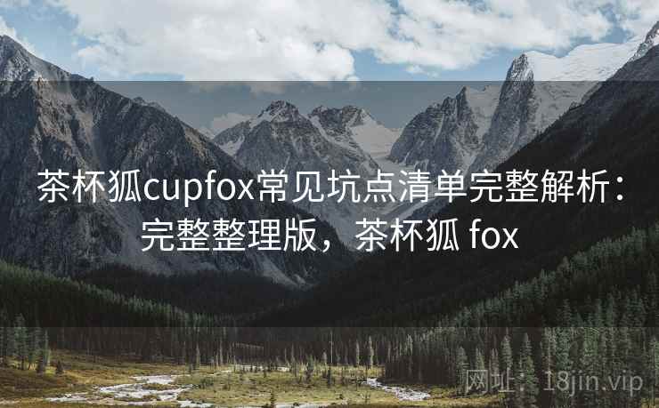 茶杯狐cupfox常见坑点清单完整解析:完整整理版,茶杯狐 fox 茶杯狐cupfox常见坑点清单完整解析:完整整理版,茶杯狐 fox