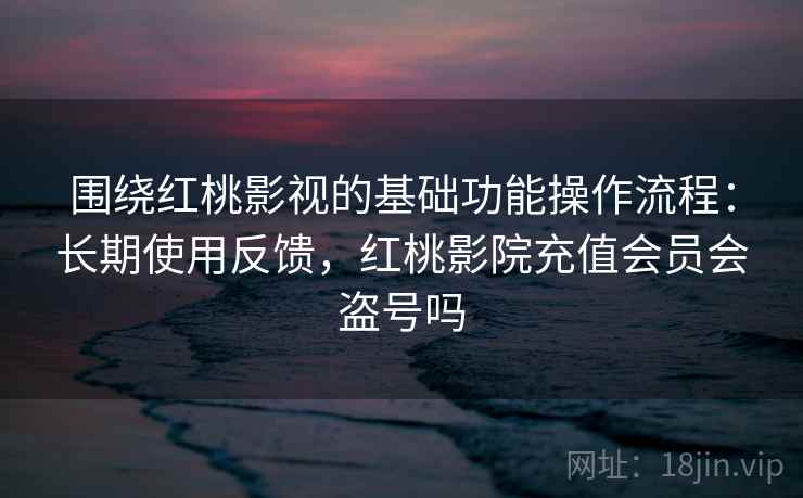 围绕红桃影视的基础功能操作流程：长期使用反馈，红桃影院充值会员会盗号吗