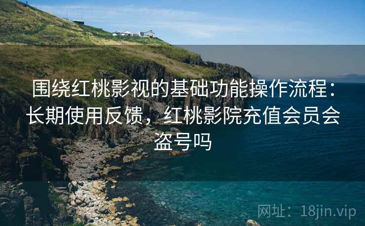 围绕红桃影视的基础功能操作流程：长期使用反馈，红桃影院充值会员会盗号吗