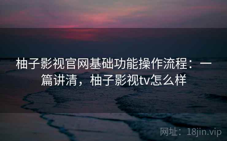 柚子影视官网基础功能操作流程：一篇讲清，柚子影视tv怎么样