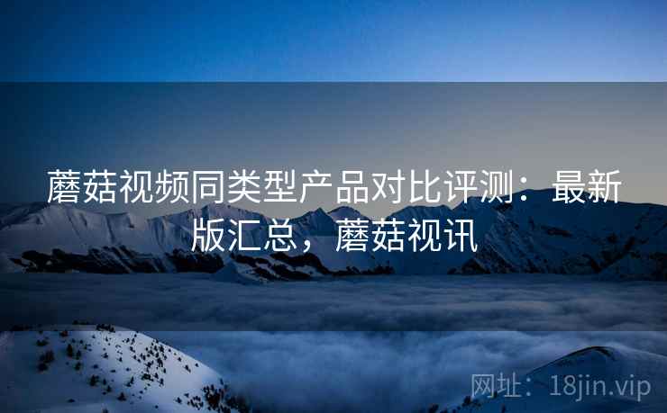 蘑菇视频同类型产品对比评测：最新版汇总，蘑菇视讯