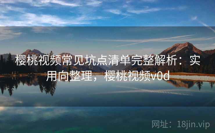 樱桃视频常见坑点清单完整解析：实用向整理，樱桃视频v0d