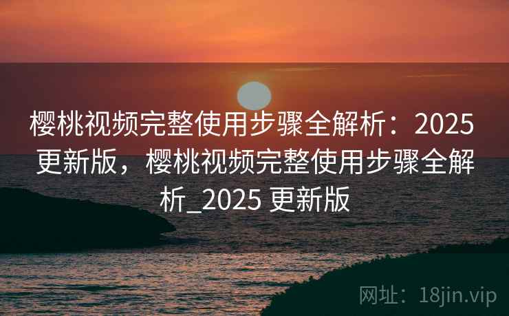 樱桃视频完整使用步骤全解析：2025 更新版，樱桃视频完整使用步骤全解析_2025 更新版