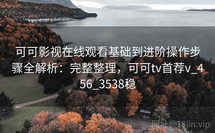 可可影视在线观看基础到进阶操作步骤全解析：完整整理，可可tv首荐v_456_3538稳