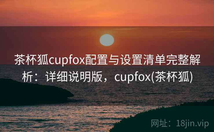 茶杯狐cupfox配置与设置清单完整解析：详细说明版，cupfox(茶杯狐)