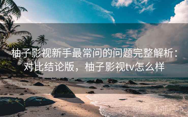 柚子影视新手最常问的问题完整解析：对比结论版，柚子影视tv怎么样