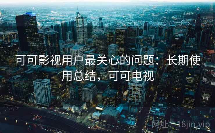 可可影视用户最关心的问题：长期使用总结，可可电视