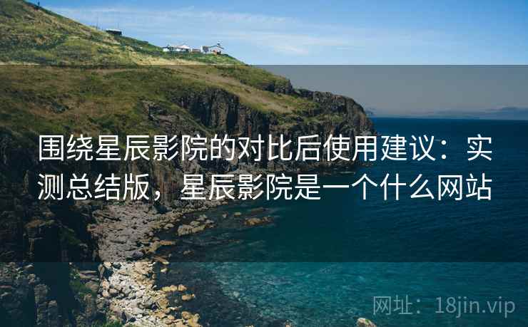 围绕星辰影院的对比后使用建议：实测总结版，星辰影院是一个什么网站