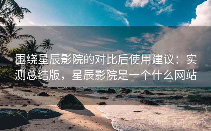 围绕星辰影院的对比后使用建议:实测总结版,星辰影院是一个什么网站 围绕星辰影院的对比后使用建议:实测总结版,星辰影院是一个什么网站