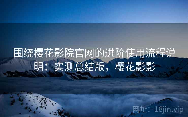 围绕樱花影院官网的进阶使用流程说明：实测总结版，樱花影影