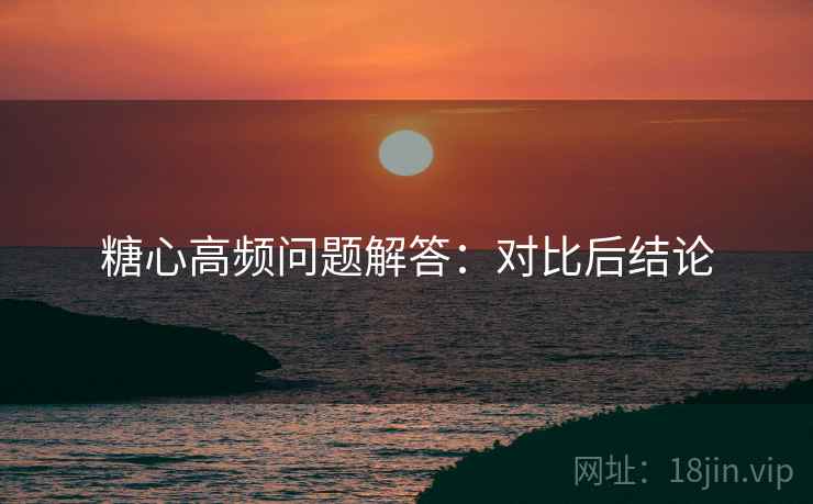 糖心高频问题解答：对比后结论