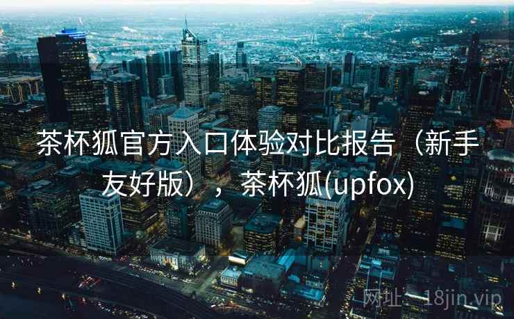 茶杯狐官方入口体验对比报告（新手友好版），茶杯狐(upfox)