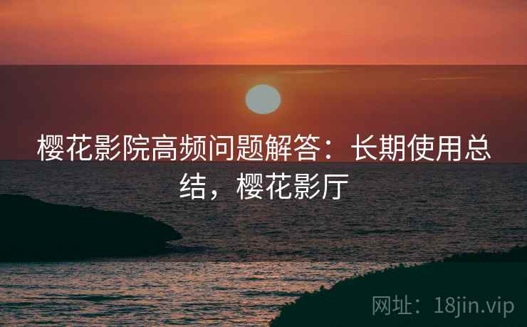 樱花影院高频问题解答：长期使用总结，樱花影厅
