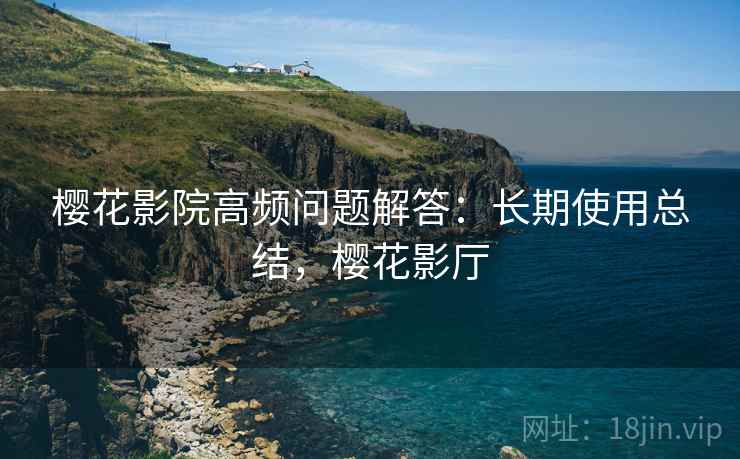 樱花影院高频问题解答:长期使用总结,樱花影厅 樱花影院高频问题解答:长期使用总结,樱花影厅